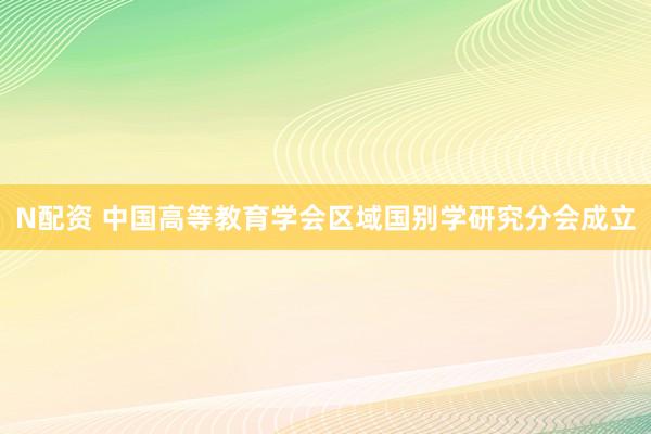 N配资 中国高等教育学会区域国别学研究分会成立