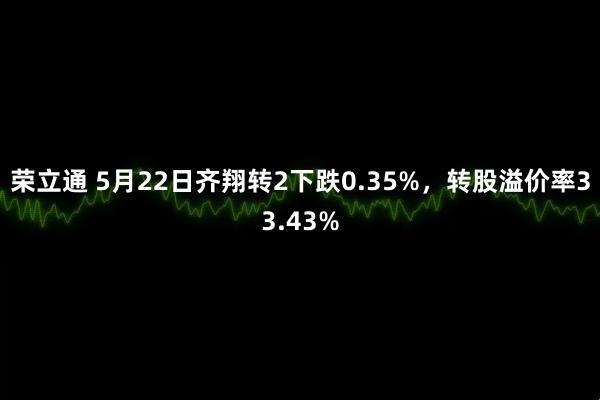 荣立通 5月22日齐翔转2下跌0.35%，转股溢价率33.43%