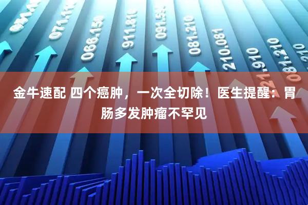 金牛速配 四个癌肿，一次全切除！医生提醒：胃肠多发肿瘤不罕见