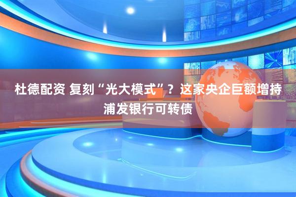 杜德配资 复刻“光大模式”？这家央企巨额增持浦发银行可转债