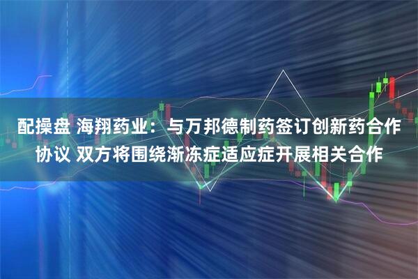 配操盘 海翔药业：与万邦德制药签订创新药合作协议 双方将围绕渐冻症适应症开展相关合作