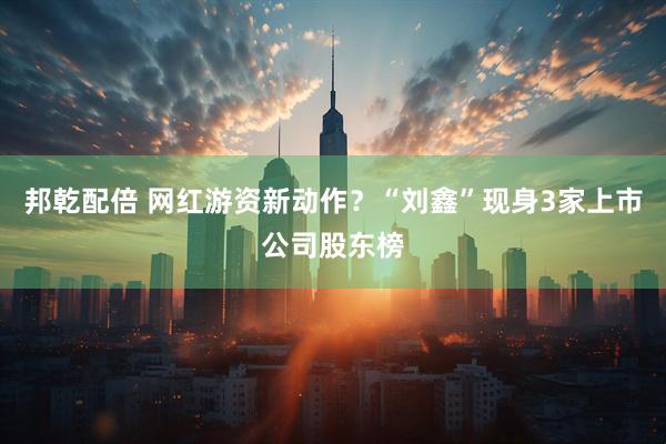 邦乾配倍 网红游资新动作？“刘鑫”现身3家上市公司股东榜
